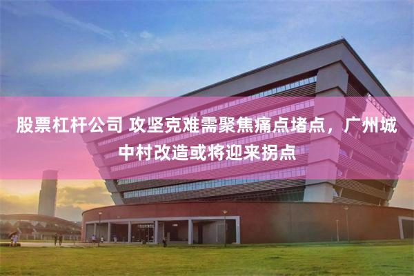 股票杠杆公司 攻坚克难需聚焦痛点堵点，广州城中村改造或将迎来拐点