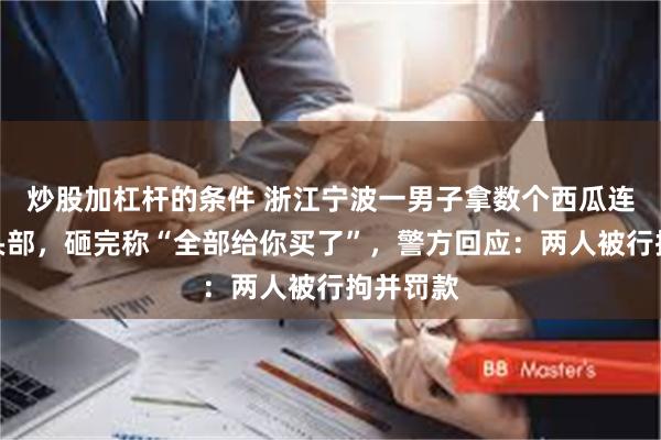 炒股加杠杆的条件 浙江宁波一男子拿数个西瓜连砸摊主头部，砸完称“全部给你买了”，警方回应：两人被行拘并罚款