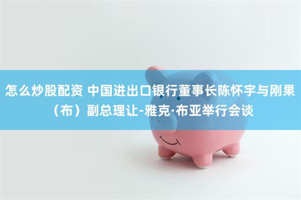 怎么炒股配资 中国进出口银行董事长陈怀宇与刚果（布）副总理让-雅克·布亚举行会谈