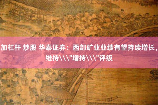 加杠杆 炒股 华泰证券：西部矿业业绩有望持续增长，维持\＂增持\＂评级