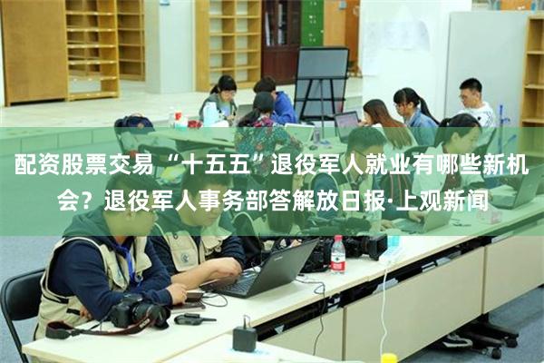 配资股票交易 “十五五”退役军人就业有哪些新机会？退役军人事务部答解放日报·上观新闻
