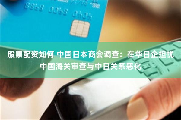 股票配资如何 中国日本商会调查：在华日企担忧中国海关审查与中日关系恶化