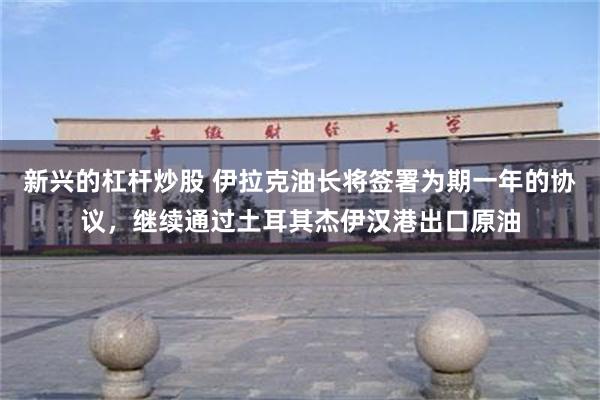 新兴的杠杆炒股 伊拉克油长将签署为期一年的协议，继续通过土耳其杰伊汉港出口原油